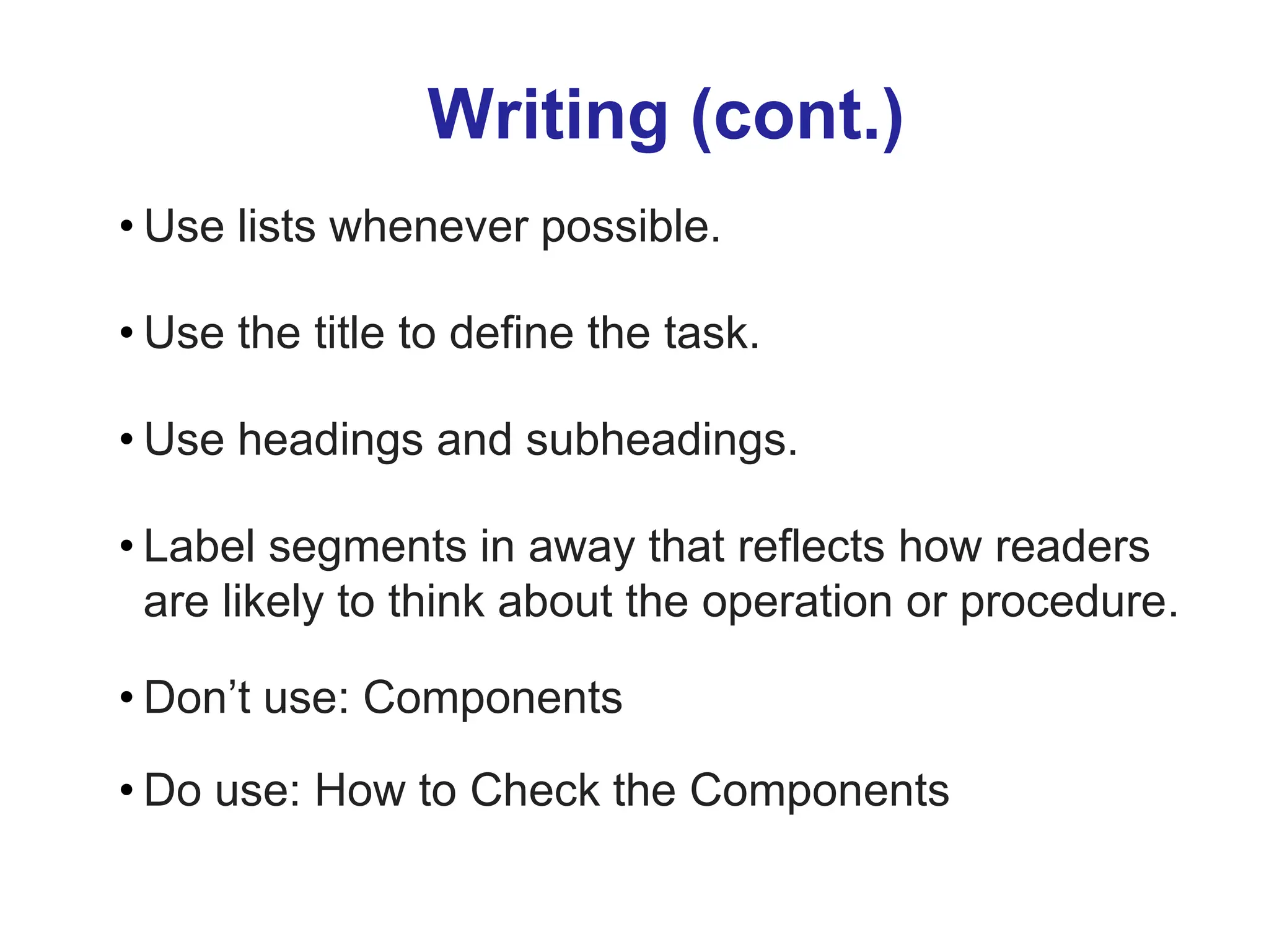 Writing (cont.)
• Use lists whenever possible.
• Use the title to define the task.
• Use headings and subheadings.
• Label segments in away that reflects how readers
are likely to think about the operation or procedure.
• Don’t use: Components
• Do use: How to Check the Components
 