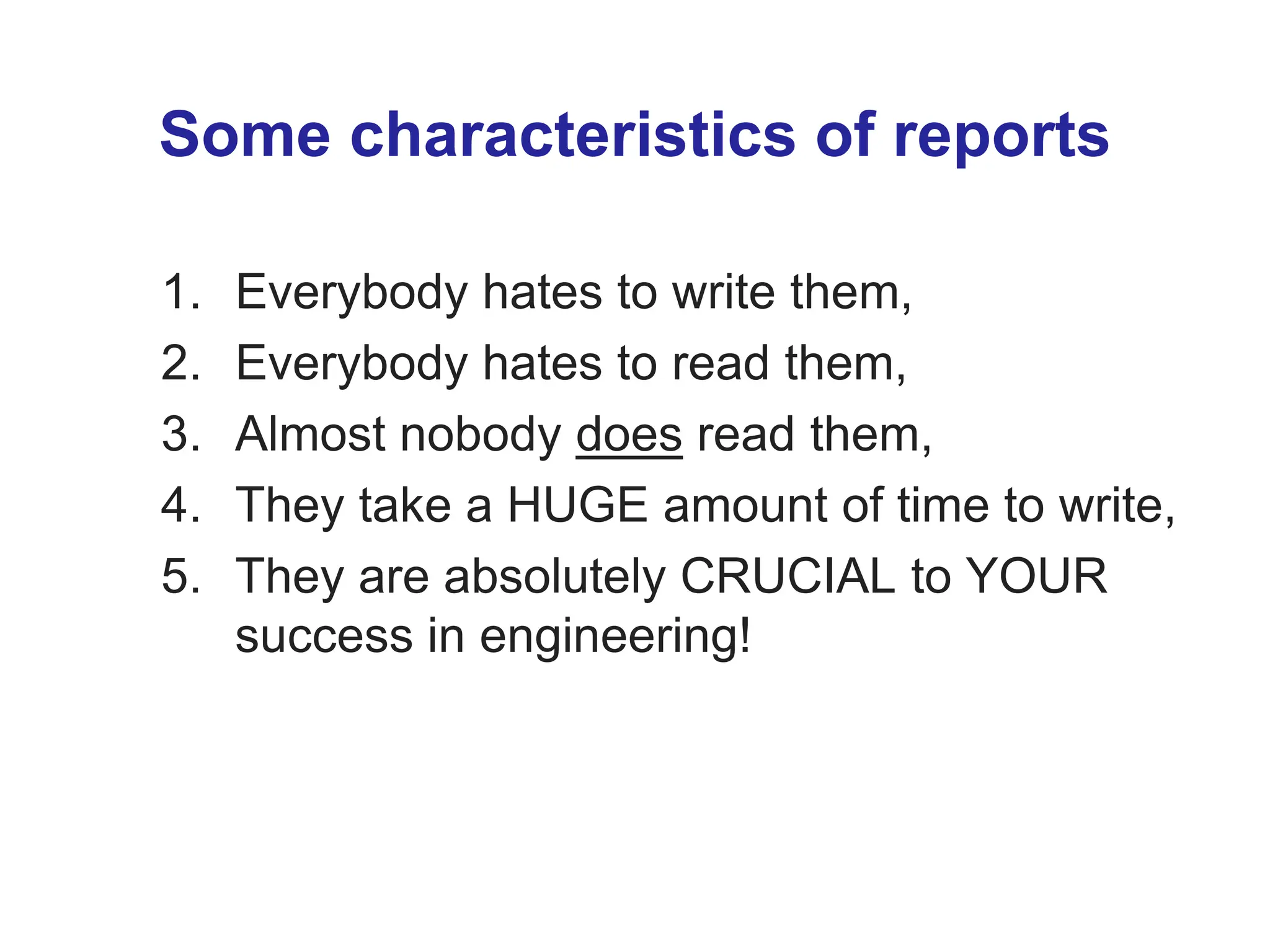 Some characteristics of reports
1. Everybody hates to write them,
2. Everybody hates to read them,
3. Almost nobody does read them,
4. They take a HUGE amount of time to write,
5. They are absolutely CRUCIAL to YOUR
success in engineering!
 