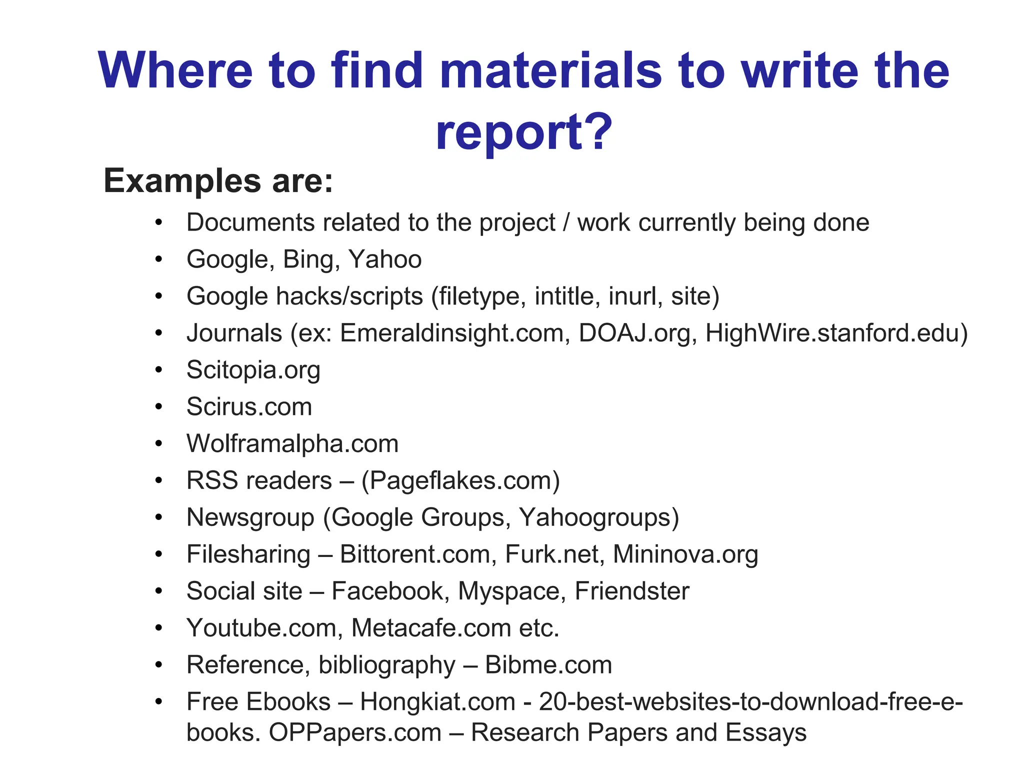 Where to find materials to write the
report?
Examples are:
• Documents related to the project / work currently being done
• Google, Bing, Yahoo
• Google hacks/scripts (filetype, intitle, inurl, site)
• Journals (ex: Emeraldinsight.com, DOAJ.org, HighWire.stanford.edu)
• Scitopia.org
• Scirus.com
• Wolframalpha.com
• RSS readers – (Pageflakes.com)
• Newsgroup (Google Groups, Yahoogroups)
• Filesharing – Bittorent.com, Furk.net, Mininova.org
• Social site – Facebook, Myspace, Friendster
• Youtube.com, Metacafe.com etc.
• Reference, bibliography – Bibme.com
• Free Ebooks – Hongkiat.com - 20-best-websites-to-download-free-e-
books. OPPapers.com – Research Papers and Essays
 