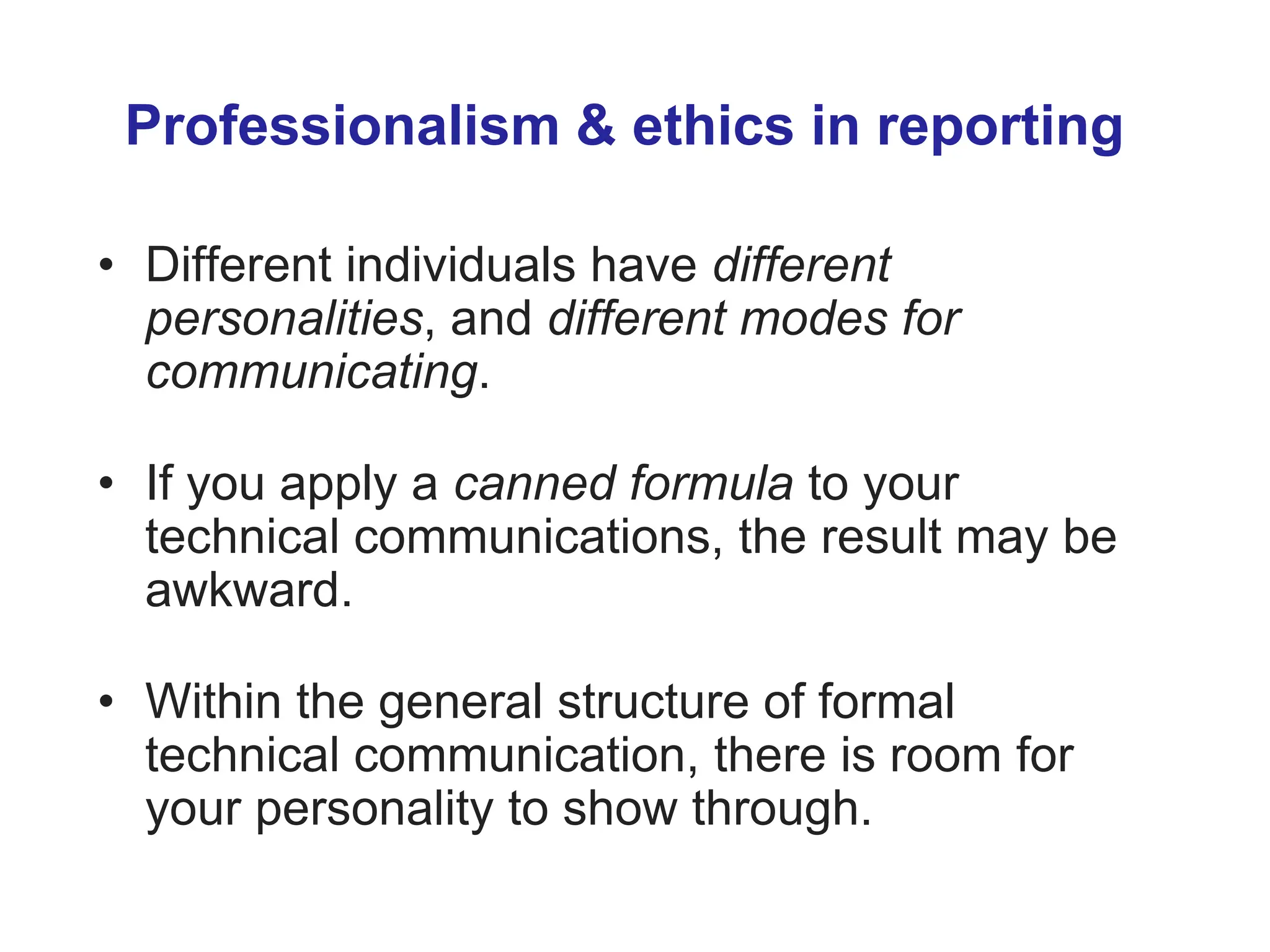 Professionalism & ethics in reporting
• Different individuals have different
personalities, and different modes for
communicating.
• If you apply a canned formula to your
technical communications, the result may be
awkward.
• Within the general structure of formal
technical communication, there is room for
your personality to show through.
 