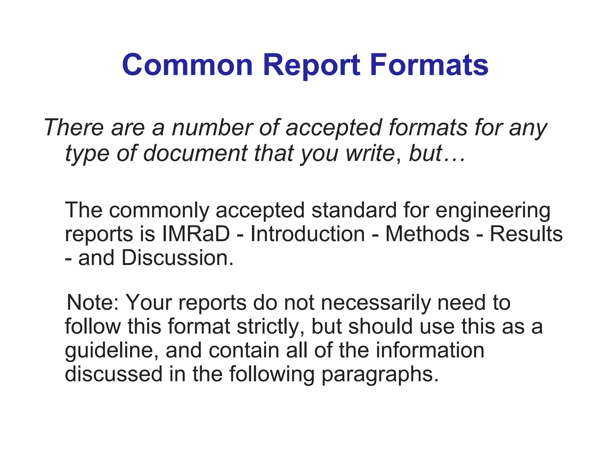 Common Report Formats
There are a number of accepted formats for any
type of document that you write, but…
The commonly accepted standard for engineering
reports is IMRaD - Introduction - Methods - Results
- and Discussion.
Note: Your reports do not necessarily need to
follow this format strictly, but should use this as a
guideline, and contain all of the information
discussed in the following paragraphs.
 