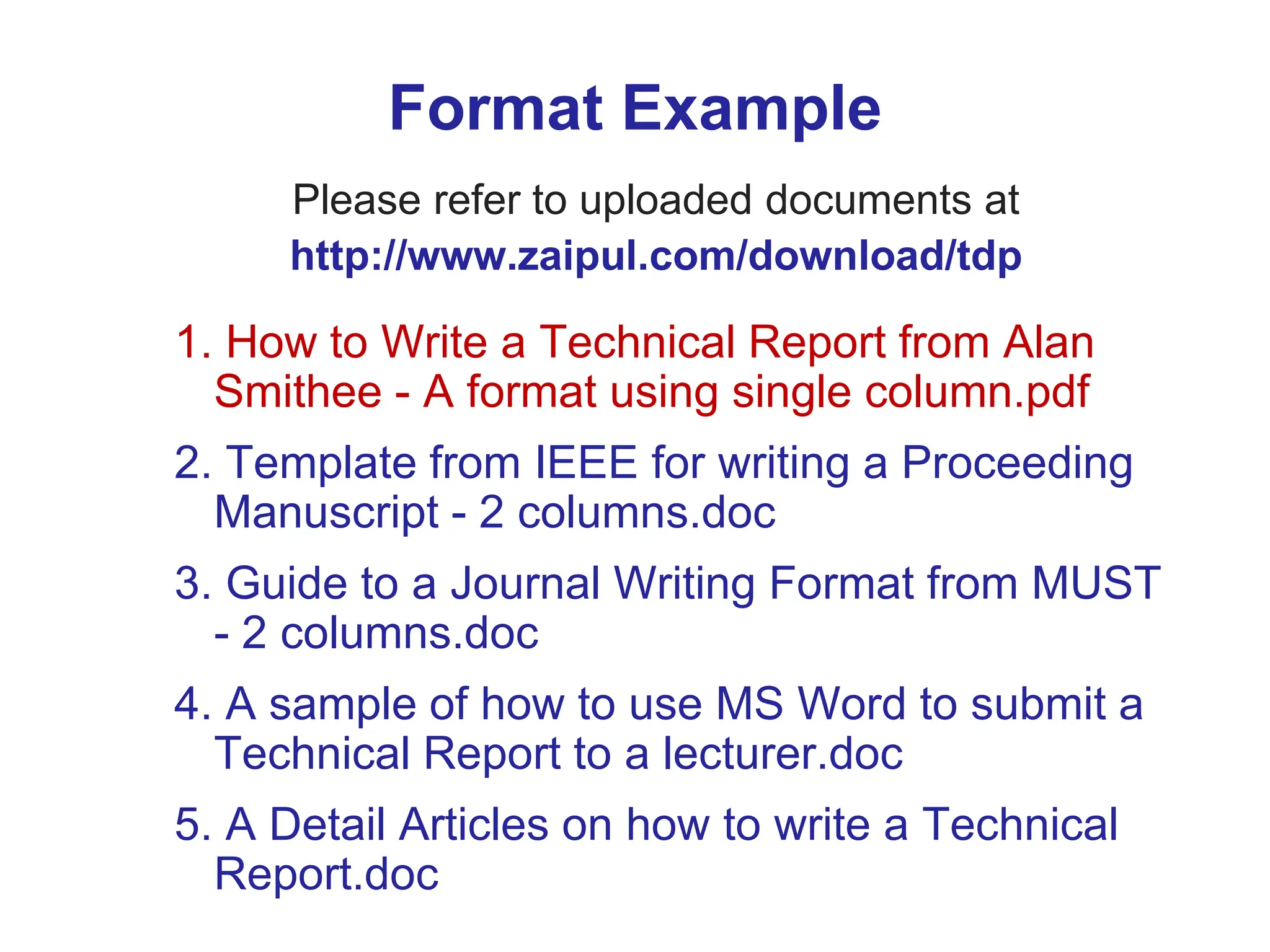 Format Example
Please refer to uploaded documents at
http://www.zaipul.com/download/tdp
1. How to Write a Technical Report from Alan
Smithee - A format using single column.pdf
2. Template from IEEE for writing a Proceeding
Manuscript - 2 columns.doc
3. Guide to a Journal Writing Format from MUST
- 2 columns.doc
4. A sample of how to use MS Word to submit a
Technical Report to a lecturer.doc
5. A Detail Articles on how to write a Technical
Report.doc
 