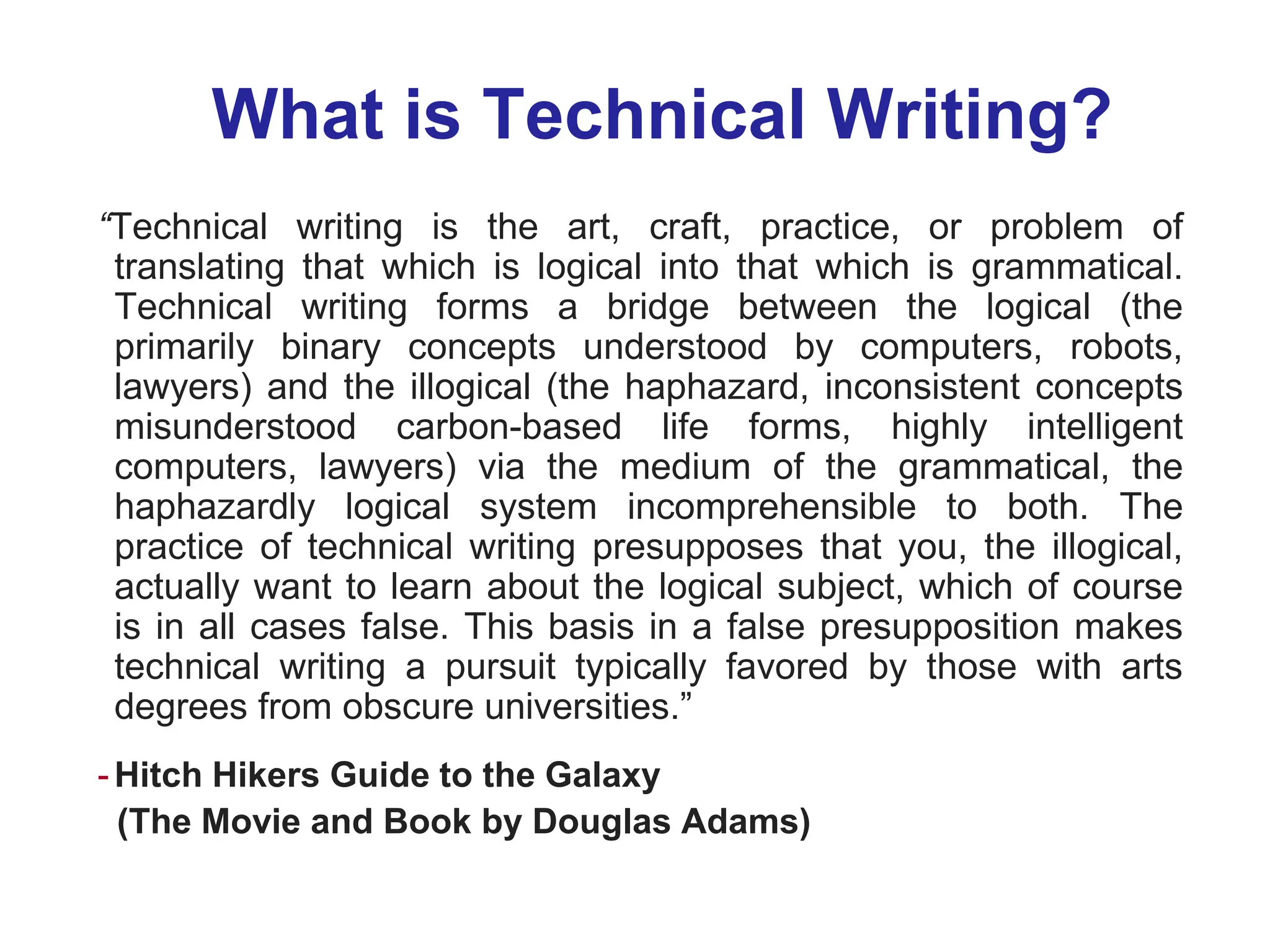 What is Technical Writing?
“Technical writing is the art, craft, practice, or problem of
translating that which is logical into that which is grammatical.
Technical writing forms a bridge between the logical (the
primarily binary concepts understood by computers, robots,
lawyers) and the illogical (the haphazard, inconsistent concepts
misunderstood carbon-based life forms, highly intelligent
computers, lawyers) via the medium of the grammatical, the
haphazardly logical system incomprehensible to both. The
practice of technical writing presupposes that you, the illogical,
actually want to learn about the logical subject, which of course
is in all cases false. This basis in a false presupposition makes
technical writing a pursuit typically favored by those with arts
degrees from obscure universities.”
-Hitch Hikers Guide to the Galaxy
(The Movie and Book by Douglas Adams)
 