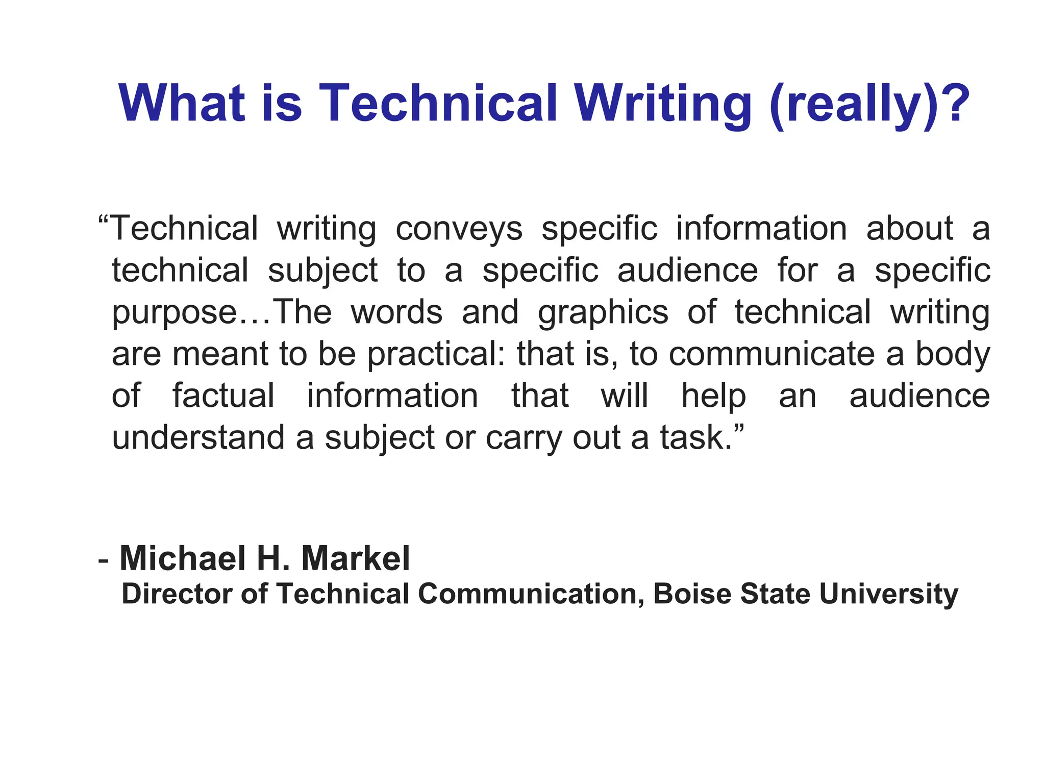 What is Technical Writing (really)?
“Technical writing conveys specific information about a
technical subject to a specific audience for a specific
purpose…The words and graphics of technical writing
are meant to be practical: that is, to communicate a body
of factual information that will help an audience
understand a subject or carry out a task.”
- Michael H. Markel
Director of Technical Communication, Boise State University
 