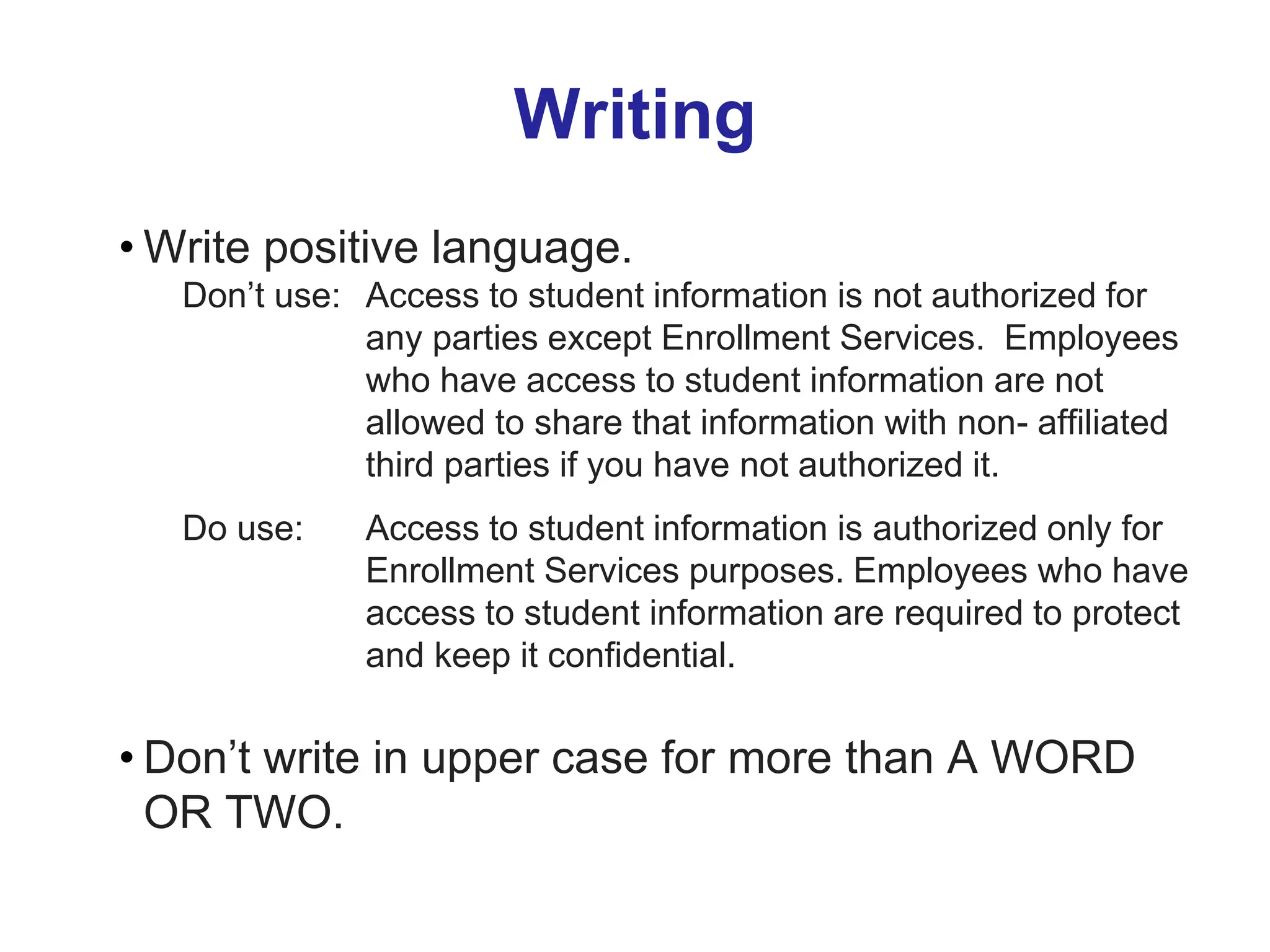 Writing
• Write positive language.
Don’t use: Access to student information is not authorized for
any parties except Enrollment Services. Employees
who have access to student information are not
allowed to share that information with non- affiliated
third parties if you have not authorized it.
Do use: Access to student information is authorized only for
Enrollment Services purposes. Employees who have
access to student information are required to protect
and keep it confidential.
• Don’t write in upper case for more than A WORD
OR TWO.
 