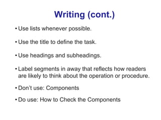 Writing (cont.)
• Use lists whenever possible.
• Use the title to define the task.
• Use headings and subheadings.
• Label segments in away that reflects how readers
are likely to think about the operation or procedure.
• Don’t use: Components
• Do use: How to Check the Components
 