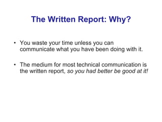 The Written Report: Why?
• You waste your time unless you can
communicate what you have been doing with it.
• The medium for most technical communication is
the written report, so you had better be good at it!
 