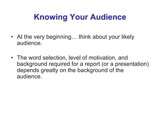 Knowing Your Audience
• At the very beginning… think about your likely
audience.
• The word selection, level of motivation, and
background required for a report (or a presentation)
depends greatly on the background of the
audience.
 