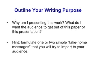 Outline Your Writing Purpose
• Why am I presenting this work? What do I
want the audience to get out of this paper or
this presentation?
• Hint: formulate one or two simple "take-home
messages" that you will try to impart to your
audience.
 