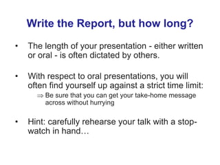 Write the Report, but how long?
• The length of your presentation - either written
or oral - is often dictated by others.
• With respect to oral presentations, you will
often find yourself up against a strict time limit:
 Be sure that you can get your take-home message
across without hurrying
• Hint: carefully rehearse your talk with a stop-
watch in hand…
 