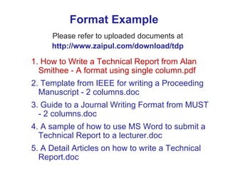 Format Example
Please refer to uploaded documents at
http://www.zaipul.com/download/tdp
1. How to Write a Technical Report from Alan
Smithee - A format using single column.pdf
2. Template from IEEE for writing a Proceeding
Manuscript - 2 columns.doc
3. Guide to a Journal Writing Format from MUST
- 2 columns.doc
4. A sample of how to use MS Word to submit a
Technical Report to a lecturer.doc
5. A Detail Articles on how to write a Technical
Report.doc
 