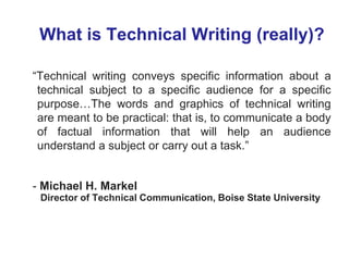 What is Technical Writing (really)?
“Technical writing conveys specific information about a
technical subject to a specific audience for a specific
purpose…The words and graphics of technical writing
are meant to be practical: that is, to communicate a body
of factual information that will help an audience
understand a subject or carry out a task.”
- Michael H. Markel
Director of Technical Communication, Boise State University
 