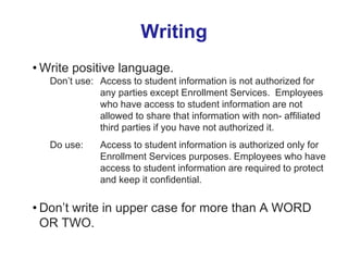 Writing
• Write positive language.
Don’t use: Access to student information is not authorized for
any parties except Enrollment Services. Employees
who have access to student information are not
allowed to share that information with non- affiliated
third parties if you have not authorized it.
Do use: Access to student information is authorized only for
Enrollment Services purposes. Employees who have
access to student information are required to protect
and keep it confidential.
• Don’t write in upper case for more than A WORD
OR TWO.
 