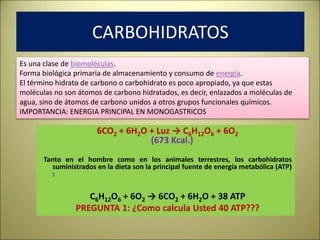 6CO2 + 6H2O + Luz → C6H12O6 + 6O2
(673 Kcal.)
Tanto en el hombre como en los animales terrestres, los carbohidratos
suministrados en la dieta son la principal fuente de energía metabólica (ATP)
:
C6H12O6 + 6O2 → 6CO2 + 6H2O + 38 ATP
PREGUNTA 1: ¿Como calcula Usted 40 ATP???
Es una clase de biomoléculas.
Forma biológica primaria de almacenamiento y consumo de energía.
El término hidrato de carbono o carbohidrato es poco apropiado, ya que estas
moléculas no son átomos de carbono hidratados, es decir, enlazados a moléculas de
agua, sino de átomos de carbono unidos a otros grupos funcionales químicos.
IMPORTANCIA: ENERGIA PRINCIPAL EN MONOGASTRICOS
CARBOHIDRATOS
 