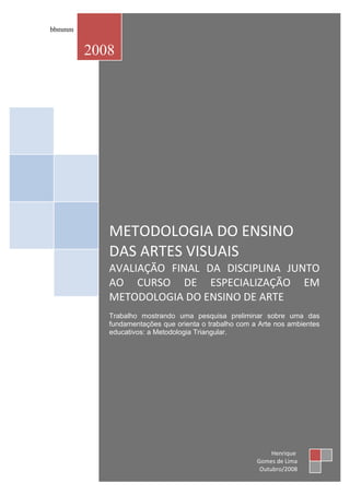 bbmmm


        2008




           METODOLOGIA DO ENSINO
           DAS ARTES VISUAIS
           AVALIAÇÃO FINAL DA DISCIPLINA JUNTO
           AO CURSO DE ESPECIALIZAÇÃO EM
           METODOLOGIA DO ENSINO DE ARTE
           Trabalho mostrando uma pesquisa preliminar sobre uma das
           fundamentações que orienta o trabalho com a Arte nos ambientes
           educativos: a Metodologia Triangular.




                                                           Henrique
                                                      Gomes de Lima
                                                       Outubro/2008
 