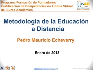 Programa Formación de Formadores/
Certificación de Competencias en Tutoría Virtual
de Curso Académico



 Metodología de la Educación
         a Distancia
          Pedro Mauricio Echeverry

                      Enero de 2013



                                               FI-GQ-GCMU-004-015 V. 000-27-08-2011
 