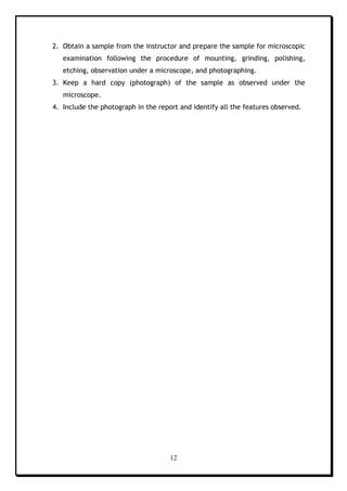12
2. Obtain a sample from the instructor and prepare the sample for microscopic
examination following the procedure of mounting, grinding, polishing,
etching, observation under a microscope, and photographing.
3. Keep a hard copy (photograph) of the sample as observed under the
microscope.
4. Include the photograph in the report and identify all the features observed.
 