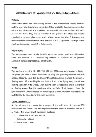 13
Microstructure of Hypoeutectoid and Hypereutectoid steels
THEORY
Plain carbon steels are steels having carbon as the predominant alloying element
and the other alloying elements are either Nil or negligible though some amount of
sulphur and phosphorous are present. Normally the amounts are less than 0.05
percent and hence they are not considered. The plain carbon steels are broadly
classified in to low carbon steels with carbon content less than 0.3 percent and
medium carbon steels contain Carbon between 0.3 to 0.7 percent. The high carbon
steels contain carbon from 0.7 to 1.5 percent.
PROCEDURE:
The specimens of pure metals like Mild steel, Low carbon steel and high carbon
steels are mounted in a thermosetting material as explained in the previous
section of metallographic sample preparation.
Polish
The specimen by using (80, 120, 240, 400 and 600) grade emery papers. Subject
the given specimen to mirror like finish by using disc polishing machine and with
suitable abrasive. Clean the specimen with alcohol and wash it under the stream of
flowing water. After washing the specimen is dried. After drying apply the suitable
etching agent for 30 to 60 sec. After etching wash the specimen under the stream
of flowing water. Dry the specimen with the help of air blower. Place the
specimen under the microscope for metallurgical studies. Draw the micro structure
and identify the material for the given specimen.
LOW CARBON STEEL:
As the microstructure shows the structure of the mild steel, it contains 25%
pearlite and 75% ferrite. The dark region defines the pearlite and bright portion is
of ferrite. The properties of low carbon steels are
 The material is soft and ductile
 It is easily weldable
 It is cold workable
 