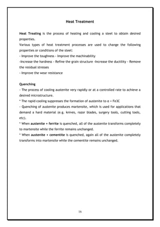 16
Heat Treatment
Heat Treating is the process of heating and cooling a steel to obtain desired
properties.
Various types of heat treatment processes are used to change the following
properties or conditions of the steel:
- Improve the toughness - Improve the machinability
-Increase the hardness - Refine the grain structure -Increase the ductility - Remove
the residual stresses
- Improve the wear resistance
Quenching
- The process of cooling austenite very rapidly or at a controlled rate to achieve a
desired microstructure.
* The rapid cooling suppresses the formation of austenite to α + Fe3C
- Quenching of austenite produces martensite, which is used for applications that
demand a hard material (e.g. knives, razor blades, surgery tools, cutting tools,
etc).
* When austenite + ferrite is quenched, all of the austenite transforms completely
to martensite while the ferrite remains unchanged.
* When austenite + cementite is quenched, again all of the austenite completely
transforms into martensite while the cementite remains unchanged.
 
