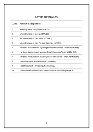 2
LIST OF EXPERIMENTS
Sl. No. Name of the Experiment
1 Metallographic sample preparation
2 Microstructure of Steels (ASTM E3)
3 Microstructure of Cast Irons (ASTM E3)
4 Microstructure of Non-Ferrous Materials (ASTM E3)
5 Hardness measurement by using Rockwell Hardness Tester (ASTM E18)
6 Hardness Measurement by using Brinell Hardness Tester (ASTM E10)
7 Hardness Measurement by using Vicker’s Hardness Tester (ASTM E384)
8 Heat treatment –Hardening and tempering
9 Heat treatment - Annealing, Normalizing,
10 Estimation of grain size and phase quantification using Image J
 