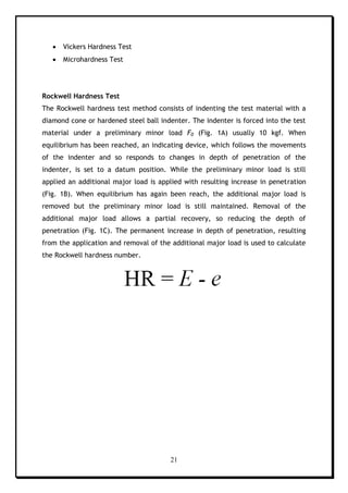 21
 Vickers Hardness Test
 Microhardness Test
Rockwell Hardness Test
The Rockwell hardness test method consists of indenting the test material with a
diamond cone or hardened steel ball indenter. The indenter is forced into the test
material under a preliminary minor load F0 (Fig. 1A) usually 10 kgf. When
equilibrium has been reached, an indicating device, which follows the movements
of the indenter and so responds to changes in depth of penetration of the
indenter, is set to a datum position. While the preliminary minor load is still
applied an additional major load is applied with resulting increase in penetration
(Fig. 1B). When equilibrium has again been reach, the additional major load is
removed but the preliminary minor load is still maintained. Removal of the
additional major load allows a partial recovery, so reducing the depth of
penetration (Fig. 1C). The permanent increase in depth of penetration, resulting
from the application and removal of the additional major load is used to calculate
the Rockwell hardness number.
 