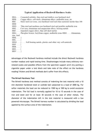 24
Advantages of the Rockwell hardness method include the direct Rockwell hardness
number readout and rapid testing time. Disadvantages include many arbitrary non-
related scales and possible effects from the specimen support anvil (try putting a
cigarette paper under a test block and take note of the effect on the hardness
reading! Vickers and Brinell methods don't suffer from this effect).
The Brinell Hardness Test
The Brinell hardness test method consists of indenting the test material with a 10
mm diameter hardened steel or carbide ball subjected to a load of 3000 kg. For
softer materials the load can be reduced to 1500 kg or 500 kg to avoid excessive
indentation. The full load is normally applied for 10 to 15 seconds in the case of
iron and steel and for at least 30 seconds in the case of other metals. The
diameter of the indentation left in the test material is measured with a low
powered microscope. The Brinell harness number is calculated by dividing the load
applied by the surface area of the indentation.
 