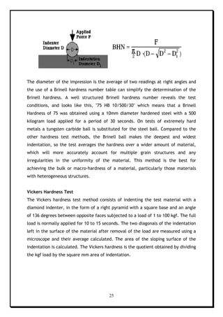 25
The diameter of the impression is the average of two readings at right angles and
the use of a Brinell hardness number table can simplify the determination of the
Brinell hardness. A well structured Brinell hardness number reveals the test
conditions, and looks like this, "75 HB 10/500/30" which means that a Brinell
Hardness of 75 was obtained using a 10mm diameter hardened steel with a 500
kilogram load applied for a period of 30 seconds. On tests of extremely hard
metals a tungsten carbide ball is substituted for the steel ball. Compared to the
other hardness test methods, the Brinell ball makes the deepest and widest
indentation, so the test averages the hardness over a wider amount of material,
which will more accurately account for multiple grain structures and any
irregularities in the uniformity of the material. This method is the best for
achieving the bulk or macro-hardness of a material, particularly those materials
with heterogeneous structures.
Vickers Hardness Test
The Vickers hardness test method consists of indenting the test material with a
diamond indenter, in the form of a right pyramid with a square base and an angle
of 136 degrees between opposite faces subjected to a load of 1 to 100 kgf. The full
load is normally applied for 10 to 15 seconds. The two diagonals of the indentation
left in the surface of the material after removal of the load are measured using a
microscope and their average calculated. The area of the sloping surface of the
indentation is calculated. The Vickers hardness is the quotient obtained by dividing
the kgf load by the square mm area of indentation.
 