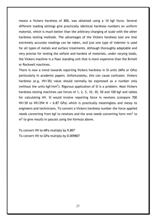 27
means a Vickers hardness of 800, was obtained using a 10 kgf force. Several
different loading settings give practically identical hardness numbers on uniform
material, which is much better than the arbitrary changing of scale with the other
hardness testing methods. The advantages of the Vickers hardness test are that
extremely accurate readings can be taken, and just one type of indenter is used
for all types of metals and surface treatments. Although thoroughly adaptable and
very precise for testing the softest and hardest of materials, under varying loads,
the Vickers machine is a floor standing unit that is more expensive than the Brinell
or Rockwell machines.
There is now a trend towards reporting Vickers hardness in SI units (MPa or GPa)
particularly in academic papers. Unfortunately, this can cause confusion. Vickers
hardness (e.g. HV/30) value should normally be expressed as a number only
(without the units kgf/mm2
). Rigorous application of SI is a problem. Most Vickers
hardness testing machines use forces of 1, 2, 5, 10, 30, 50 and 100 kgf and tables
for calculating HV. SI would involve reporting force in newtons (compare 700
HV/30 to HV/294 N = 6.87 GPa) which is practically meaningless and messy to
engineers and technicians. To convert a Vickers hardness number the force applied
needs converting from kgf to newtons and the area needs converting form mm2
to
m2
to give results in pascals using the formula above.
To convert HV to MPa multiply by 9.807
To convert HV to GPa multiply by 0.009807
 