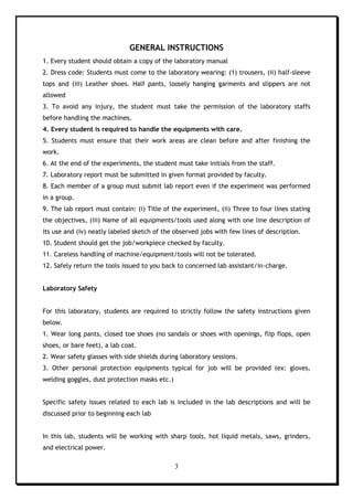 3
GENERAL INSTRUCTIONS
1. Every student should obtain a copy of the laboratory manual
2. Dress code: Students must come to the laboratory wearing: (1) trousers, (ii) half-sleeve
tops and (iii) Leather shoes. Half pants, loosely hanging garments and slippers are not
allowed
3. To avoid any injury, the student must take the permission of the laboratory staffs
before handling the machines.
4. Every student is required to handle the equipments with care.
5. Students must ensure that their work areas are clean before and after finishing the
work.
6. At the end of the experiments, the student must take initials from the staff.
7. Laboratory report must be submitted in given format provided by faculty.
8. Each member of a group must submit lab report even if the experiment was performed
in a group.
9. The lab report must contain: (i) Title of the experiment, (ii) Three to four lines stating
the objectives, (iii) Name of all equipments/tools used along with one line description of
its use and (iv) neatly labeled sketch of the observed jobs with few lines of description.
10. Student should get the job/workpiece checked by faculty.
11. Careless handling of machine/equipment/tools will not be tolerated.
12. Safely return the tools issued to you back to concerned lab assistant/in-charge.
Laboratory Safety
For this laboratory, students are required to strictly follow the safety instructions given
below.
1. Wear long pants, closed toe shoes (no sandals or shoes with openings, flip flops, open
shoes, or bare feet), a lab coat.
2. Wear safety glasses with side shields during laboratory sessions.
3. Other personal protection equipments typical for job will be provided (ex: gloves,
welding goggles, dust protection masks etc.)
Specific safety issues related to each lab is included in the lab descriptions and will be
discussed prior to beginning each lab
In this lab, students will be working with sharp tools, hot liquid metals, saws, grinders,
and electrical power.
 