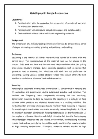 6
Metallographic Sample Preparation
Objectives:
1. Familiarization with the procedure for preparation of a material specimen
for microscopic examination.
2. Familiarization with compound optical microscopes and metallography.
3. Examination of surface characteristics of engineering materials.
Background:
The preparation of a metallurgical specimen generally can be divided into a series
of stages: sectioning, mounting, grinding and polishing, and etching.
Sectioning
Sectioning is the removal of a small representative volume of material from the
parent piece. The microstructure of the material must not be altered in the
process. Cold work and heat are the two most likely conditions that can quickly
bring about structure changes. Quite obviously operations such as sawing that
generates heat or shearing that introduces cold work are not preferable for
sectioning. Cutting using a bonded abrasive wheel with coolant offers the best
solution to minimize or eliminate heat and deformation.
Mounting
Metallurgical specimens are mounted primarily for (1) convenience in handling and
(2) protection and preservation during subsequent grinding and polishing. Two
methods are frequently used: compression mounting and cold mounting.
Compression mounting is done by mounting the specimen in a cylinder of hard
polymer under pressure and elevated temperature in a molding machine. The
method is often preferred when speed and a relatively hard mounting is required.
For metallurgical examination, specimens are usually molded in cylinders 1, 1¼, or
1½ inches in diameter. Compression molding materials are (1) thermosetting or (2)
thermoplastic polymers. Bakelite and diallyl phthalate fall into the first category
while transoptic material into the second. By definition, thermosetting materials
require heat and pressure during the molding cycle, and therefore may be ejected
at high molding temperature. Transoptic materials remain molten at high
 