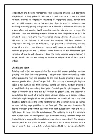 7
temperature and become transparent with increasing pressure and decreasing
temperature. Molding pressure, temperature, and time duration are the major
variables involved in compression mounting. By equipment design, temperature
may be held constant leaving pressure and time duration as variables. Cold
mounting is done by placing the specimen at the center of a metal or pyrex ring on
a glass plate and pouring liquid mounting material into the ring to cover the
specimen. Allow the mounting material to cure at room temperature for 60 to 90
minutes before removing the ring. The method offers particular advantages when a
specimen is too delicate to withstand the pressure and heat involved in
compression molding. With cold mounting, large groups of specimens may be easily
prepared in a short time. Common types of cold mounting material include (1)
epoxides (2) polyesters and (3) acrylics. These materials are two-component types
consisting of a resin and a hardener. Since the curing process (polymerization) is
an exothermic reaction the mixing by volume or weight ratios of each type is
critical.
Grinding and Polish
Grinding and polish are accomplished by sequential coarse grinding, medium
grinding, and rough and final polishing. The specimen should be carefully rinsed
before proceeding from one operation to the next. Coarse grinding is done on a
wet-belt grinder with 120 and 240 grit belts. The purpose of coarse grinding is to
obtain a flat surface free from previous cutting tool marks. Medium grinding is
accomplished using successively finer grits of metallographic grinding paper. The
paper is supported on a hard, flat surface such as glass or steel. The specimen is
moved along the length of grinding paper without rotation or a rocking motion.
When grinding is completed on one grit the scratches should all run in the same
direction. Before proceeding to the next finer grit the specimen should be washed
to avoid brining large particles to the finer grit. The specimen is rotated 90
degrees between grits so that scratches from each successively finer grit run at
right angles to those from the previous one. The polishing on a grit is complete
when coarser scratches from previous grit have been totally removed. Rough and
final polishing is accomplished on cloth-covered wheels charged with fine abrasive
alumina particles suspended in water. Nylon cloth and 1.0-mm alumina particle
size are used for the rough polish; a velvet cloth and 0.05-mm particle size for the
 