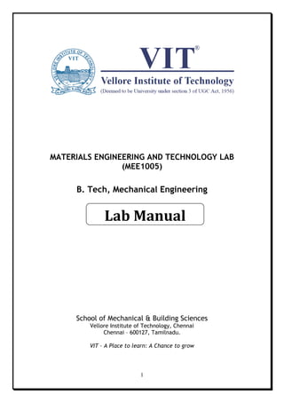 1
MATERIALS ENGINEERING AND TECHNOLOGY LAB
(MEE1005)
B. Tech, Mechanical Engineering
School of Mechanical & Building Sciences
Vellore Institute of Technology, Chennai
Chennai – 600127, Tamilnadu.
VIT – A Place to learn: A Chance to grow
Lab Manual
 