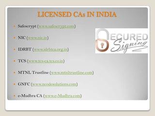 LICENSED CAs IN INDIA
   Safescrypt (www.safescrypt.com)

   NIC (www.nic.in)

   IDRBT (www.idrbtca.org.in)

   TCS (www.tcs-ca.tcs.co.in)

   MTNL Trustline (www.mtnltrustline.com)

   GNFC (www.ncodesolutions.com)

   e-Mudhra CA (www.e-Mudhra.com)
 