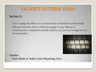 VALIDITY OUTSIDE INDIA
•   Section 75 :

    • Act to apply for offence or contravention committed outside India
    • The provision for the act shall also apply to any offence or
      contravention committed outside India by any person irrespective of
      his nationality




•   Caselet:
    • State Bank of India Cyber-Squatting Case.
 
