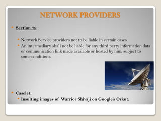 NETWORK PROVIDERS
•   Section 79 :

    • Network Service providers not to be liable in certain cases
    • An intermediary shall not be liable for any third party information data
      or communication link made available or hosted by him; subject to
      some conditions.




•   Caselet:
    • Insulting images of Warrior Shivaji on Google’s Orkut.
 
