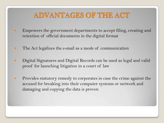 ADVANTAGES OF THE ACT
   Empowers the government departments to accept filing, creating and
    retention of official documents in the digital format

   The Act legalizes the e-mail as a mode of communication

   Digital Signatures and Digital Records can be used as legal and valid
    proof for launching litigation in a court of law

   Provides statutory remedy to corporates in case the crime against the
    accused for breaking into their computer systems or network and
    damaging and copying the data is proven
 