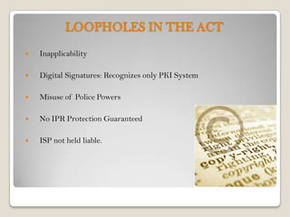 LOOPHOLES IN THE ACT
   Inapplicability

   Digital Signatures: Recognizes only PKI System

   Misuse of Police Powers

   No IPR Protection Guaranteed

   ISP not held liable.
 