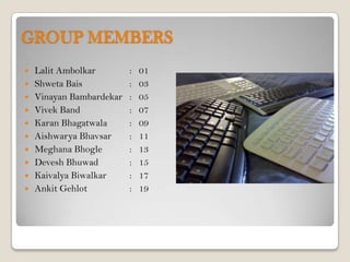 GROUP MEMBERS
   Lalit Ambolkar        :   01
   Shweta Bais           :   03
   Vinayan Bambardekar   :   05
   Vivek Band            :   07
   Karan Bhagatwala      :   09
   Aishwarya Bhavsar     :   11
   Meghana Bhogle        :   13
   Devesh Bhuwad         :   15
   Kaivalya Biwalkar     :   17
   Ankit Gehlot          :   19
 