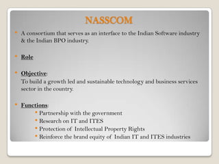 NASSCOM
•   A consortium that serves as an interface to the Indian Software industry
    & the Indian BPO industry.

•   Role

•   Objective:
    To build a growth led and sustainable technology and business services
    sector in the country.

•   Functions:
        • Partnership with the government
        • Research on IT and ITES
        • Protection of Intellectual Property Rights
        • Reinforce the brand equity of Indian IT and ITES industries
 