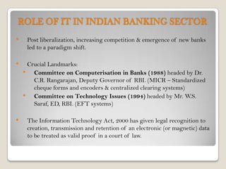 ROLE OF IT IN INDIAN BANKING SECTOR
•    Post liberalization, increasing competition & emergence of new banks
     led to a paradigm shift.

•    Crucial Landmarks:
    • Committee on Computerisation in Banks (1988) headed by Dr.
       C.R. Rangarajan, Deputy Governor of RBI. (MICR – Standardized
       cheque forms and encoders & centralized clearing systems)
    • Committee on Technology Issues (1994) headed by Mr. W.S.
       Saraf, ED, RBI. (EFT systems)

•    The Information Technology Act, 2000 has given legal recognition to
     creation, transmission and retention of an electronic (or magnetic) data
     to be treated as valid proof in a court of law.
 