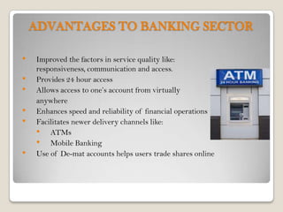 ADVANTAGES TO BANKING SECTOR

•   Improved the factors in service quality like:
    responsiveness, communication and access.
•   Provides 24 hour access
•   Allows access to one’s account from virtually
    anywhere
•   Enhances speed and reliability of financial operations
•   Facilitates newer delivery channels like:
    • ATMs
    • Mobile Banking
•   Use of De-mat accounts helps users trade shares online
 