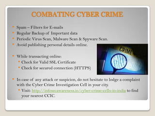 COMBATING CYBER CRIME
•   Spam – Filters for E-mails
•   Regular Backup of Important data
•   Periodic Virus Scan, Malware Scan & Spyware Scan.
•   Avoid publishing personal details online.

•   While transacting online:
    • Check for Valid SSL Certificate
    • Check for secured connection (HTTPS)

•   In case of any attack or suspicion, do not hesitate to lodge a complaint
    with the Cyber Crime Investigation Cell in your city.
     • Visit: http://infosecawareness.in/cyber-crime-cells-in-india to find
       your nearest CCIC.
 