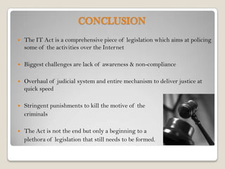 CONCLUSION
   The IT Act is a comprehensive piece of legislation which aims at policing
    some of the activities over the Internet

   Biggest challenges are lack of awareness & non-compliance

   Overhaul of judicial system and entire mechanism to deliver justice at
    quick speed

   Stringent punishments to kill the motive of the
    criminals

   The Act is not the end but only a beginning to a
    plethora of legislation that still needs to be formed.
 