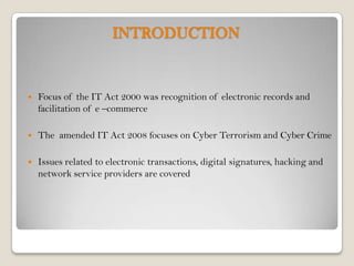 INTRODUCTION


   Focus of the IT Act 2000 was recognition of electronic records and
    facilitation of e –commerce

   The amended IT Act 2008 focuses on Cyber Terrorism and Cyber Crime

   Issues related to electronic transactions, digital signatures, hacking and
    network service providers are covered
 