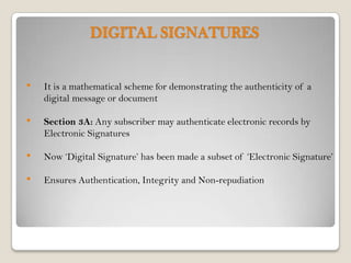 DIGITAL SIGNATURES


•   It is a mathematical scheme for demonstrating the authenticity of a
    digital message or document

•   Section 3A: Any subscriber may authenticate electronic records by
    Electronic Signatures

•   Now ‘Digital Signature’ has been made a subset of ‘Electronic Signature’

•   Ensures Authentication, Integrity and Non-repudiation
 