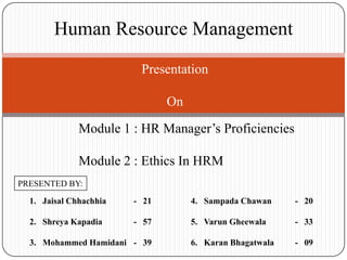 Human Resource Management

                         Presentation

                               On

              Module 1 : HR Manager‟s Proficiencies

              Module 2 : Ethics In HRM
PRESENTED BY:

  1. Jaisal Chhachhia   - 21        4. Sampada Chawan     - 20

  2. Shreya Kapadia     - 57        5. Varun Gheewala     - 33

  3. Mohammed Hamidani - 39         6. Karan Bhagatwala   - 09
 