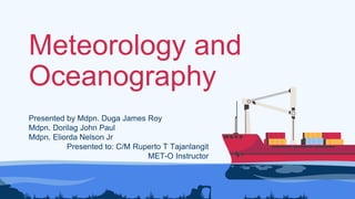 Meteorology and
Oceanography
Presented by Mdpn. Duga James Roy
Mdpn. Dorilag John Paul
Mdpn. Eliorda Nelson Jr
Presented to: C/M Ruperto T Tajanlangit
MET-O Instructor
 