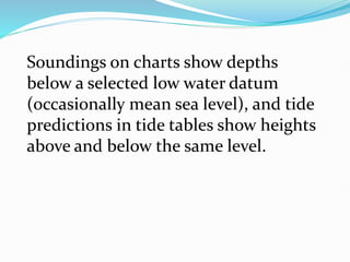 Soundings on charts show depths
below a selected low water datum
(occasionally mean sea level), and tide
predictions in tide tables show heights
above and below the same level.
 