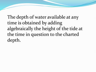 The depth of water available at any
time is obtained by adding
algebraically the height of the tide at
the time in question to the charted
depth.
 