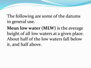 The following are some of the datums
in general use.
Mean low water (MLW) is the average
height of all low waters at a given place.
About half of the low waters fall below
it, and half above.
 